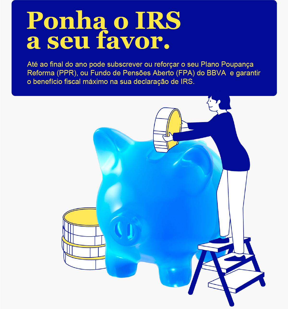 Ponha o IRS a seu favor. Até ao final do ano pode subscrever ou reforçar o seu Plano Poupança Reforma (PPR), ou Fundo de Pensões Aberto (FPA) do BBVA  e garantir o benefício fiscal máximo na sua declaração de IRS.